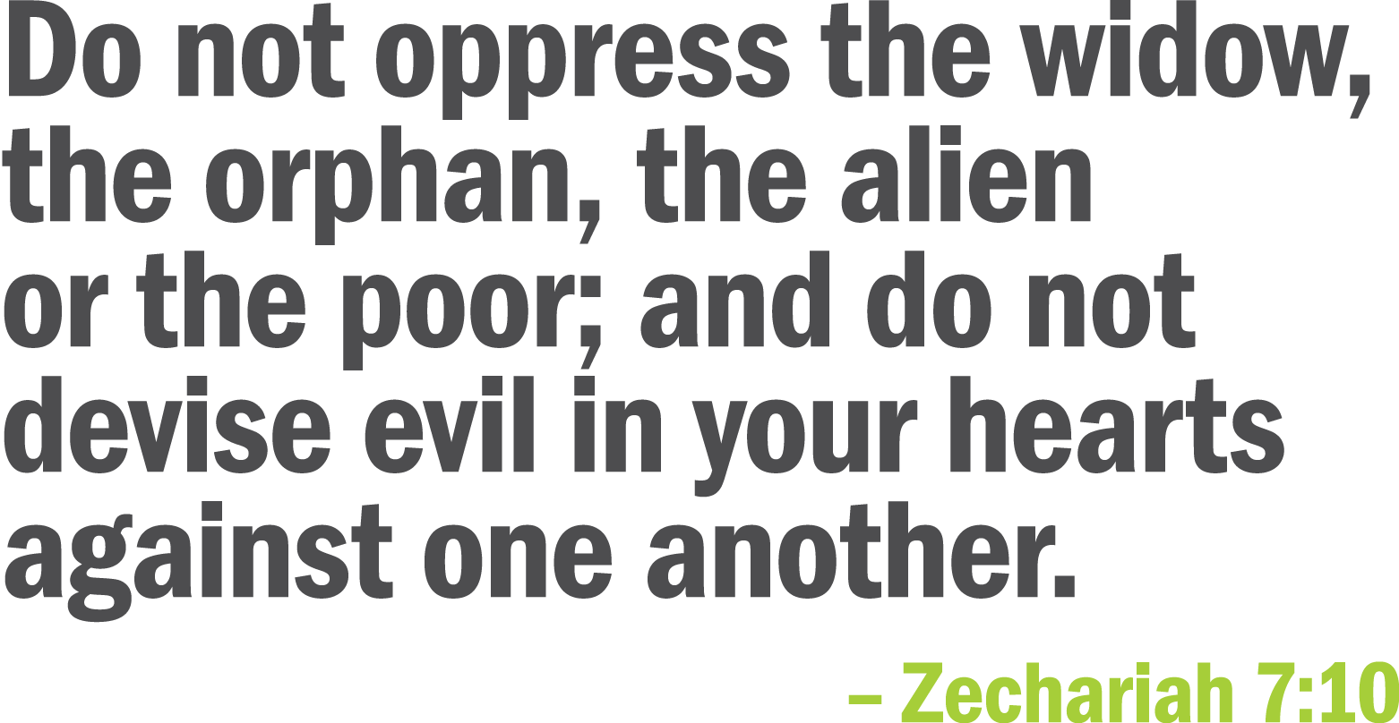 Do not oppress the widow  the orphan  the alien or the poor  and do not devise evil in your hearts against one anothe   