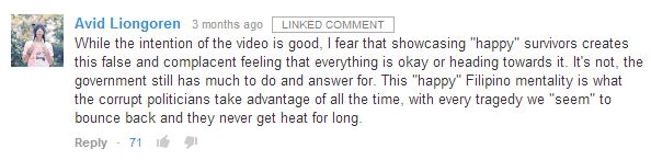 While the intention of the video is good, I fear that showcasing "happy" survivors creates this false and complacent feeling that everything is okay or heading towards it. It's not, the government still has much to do and answer for. This "happy" Filipino mentality is what the corrupt politicians take advantage of all the time, with every tragedy we "seem" to bounce back and they never get heat for long.﻿