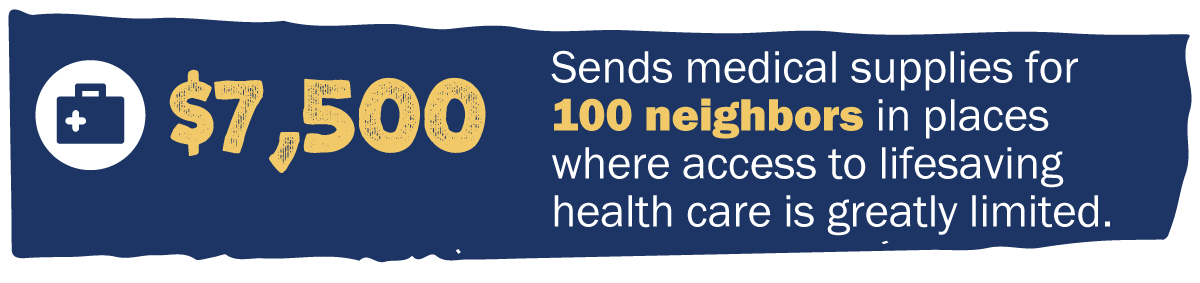 $7,500 Sends medical supplies for 100 neighbors in places where access to lifesaving health care is greatly limited.