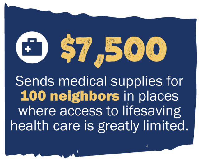 $7,500 Sends medical supplies for 100 neighbors in places where access to lifesaving health care is greatly limited.