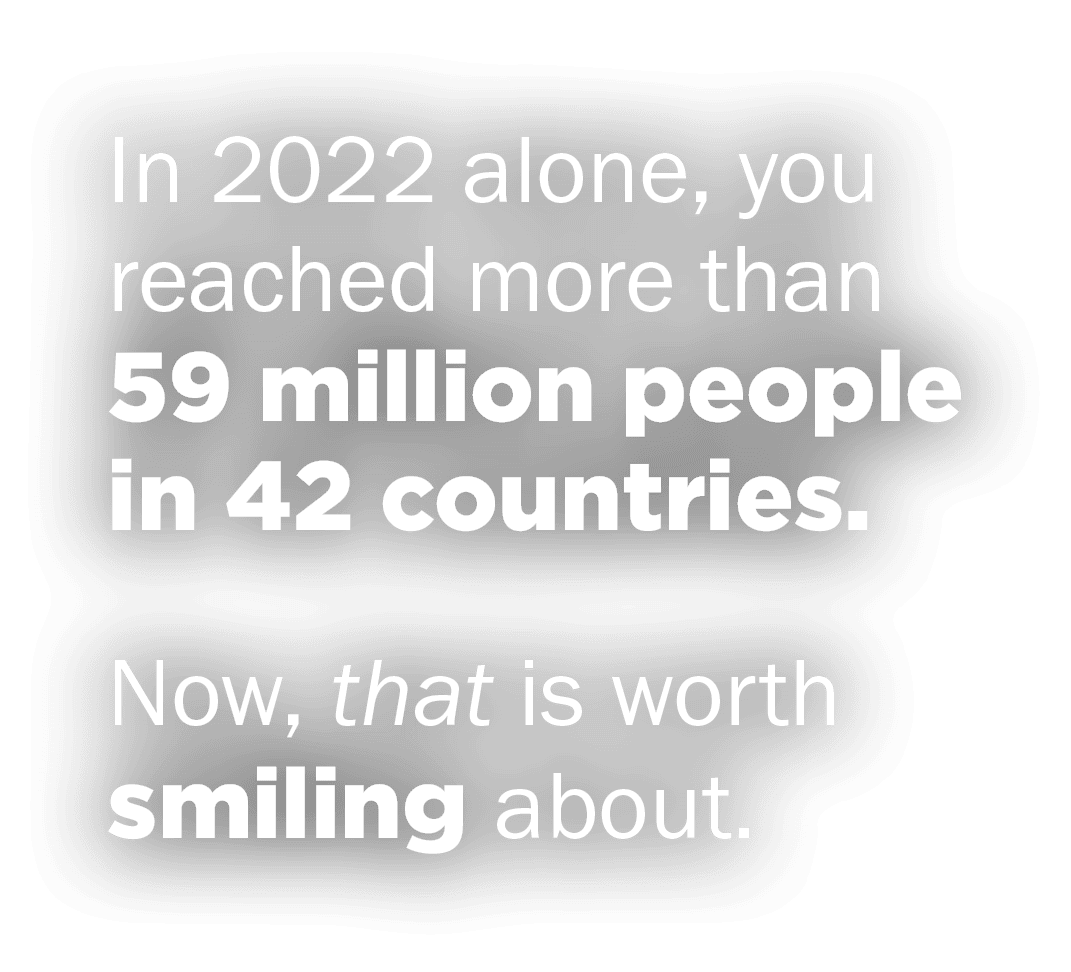 In 2022 alone, you reached more than 59 million people in 42 countries. Now, that is worth smiling about.