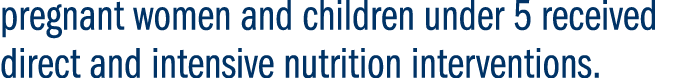 pregnant women and children under 5 received direct and intensive nutrition interventions. 